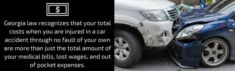 Georgia law recognizes that your total costs when you are injured in a car accident through no fault of your own are more than just the total amount of your medical bills, lost wages, and out of pocket expenses. 